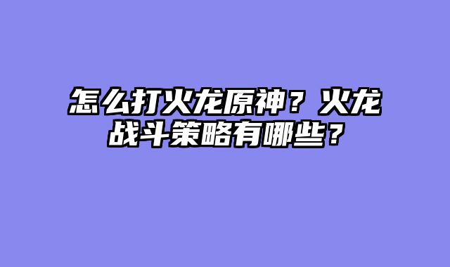 怎么打火龙原神？火龙战斗策略有哪些？