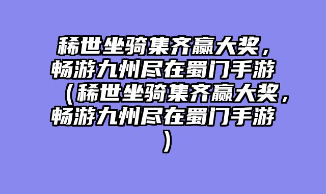 稀世坐骑集齐赢大奖，畅游九州尽在蜀门手游（稀世坐骑集齐赢大奖，畅游九州尽在蜀门手游）