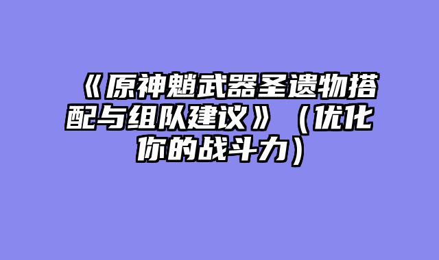 《原神魈武器圣遗物搭配与组队建议》（优化你的战斗力）