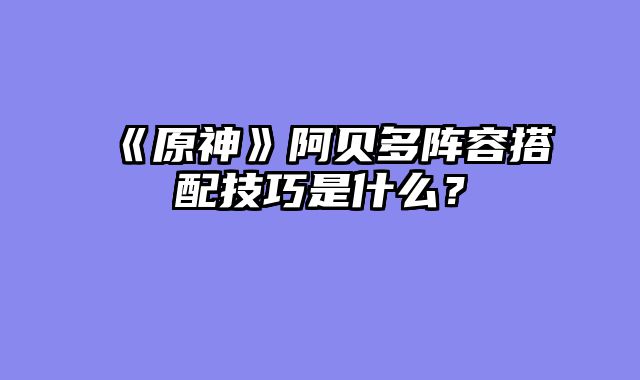 《原神》阿贝多阵容搭配技巧是什么？
