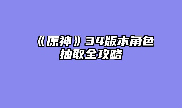 《原神》34版本角色抽取全攻略