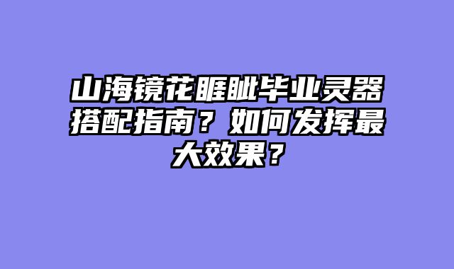 山海镜花睚眦毕业灵器搭配指南?如何发挥最大效果?