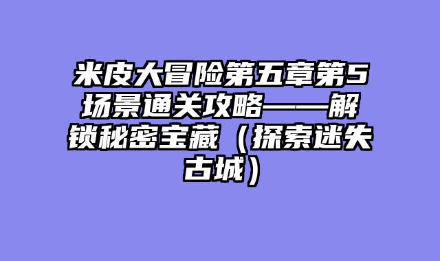 米皮大冒险第五章第5场景通关攻略——解锁秘密宝藏(探索迷失古城)