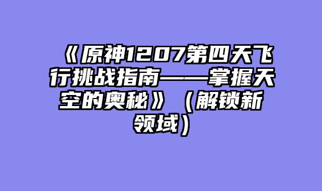 《原神1207第四天飞行挑战指南——掌握天空的奥秘》（解锁新领域）