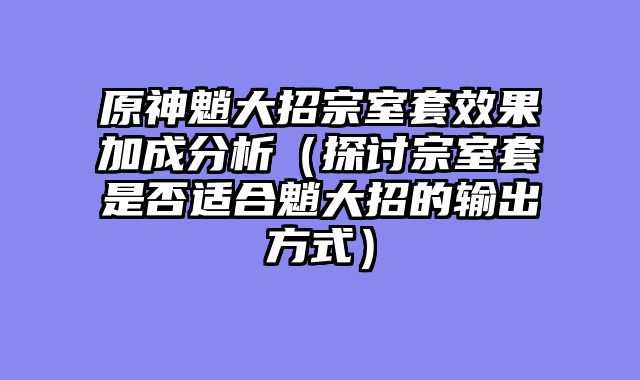 原神魈大招宗室套效果加成分析（探讨宗室套是否适合魈大招的输出方式）