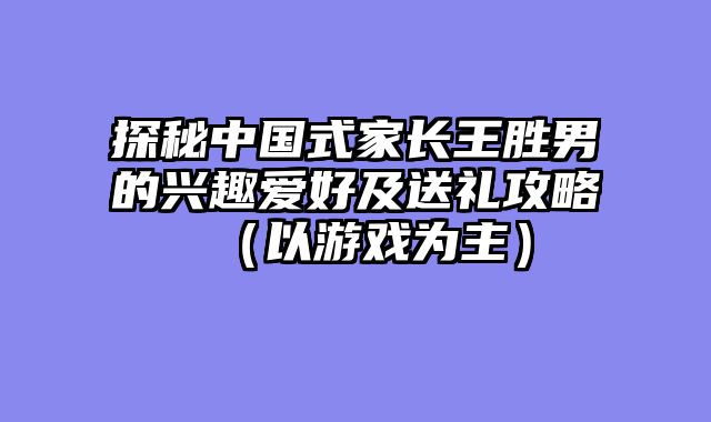 探秘中国式家长王胜男的兴趣爱好及送礼攻略（以游戏为主）