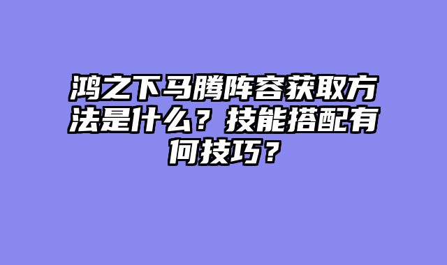 鸿之下马腾阵容获取方法是什么？技能搭配有何技巧？