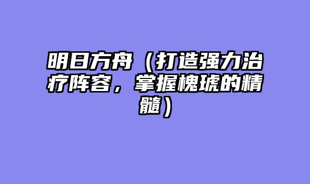 明日方舟（打造强力治疗阵容，掌握槐琥的精髓）