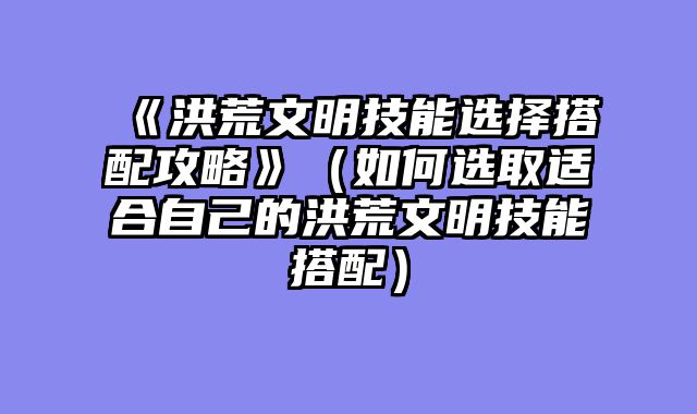 《洪荒文明技能选择搭配攻略》（如何选取适合自己的洪荒文明技能搭配）