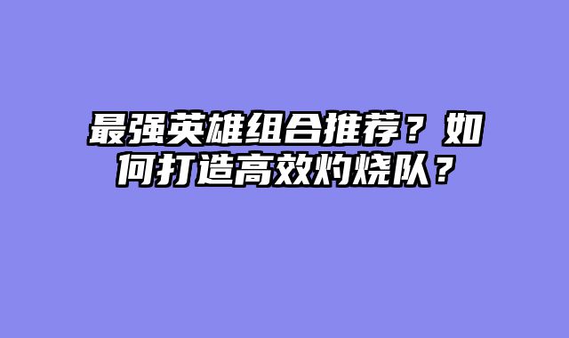 最强英雄组合推荐？如何打造高效灼烧队？