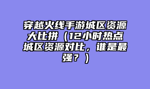 穿越火线手游城区资源大比拼（12小时热点城区资源对比，谁是最强？）