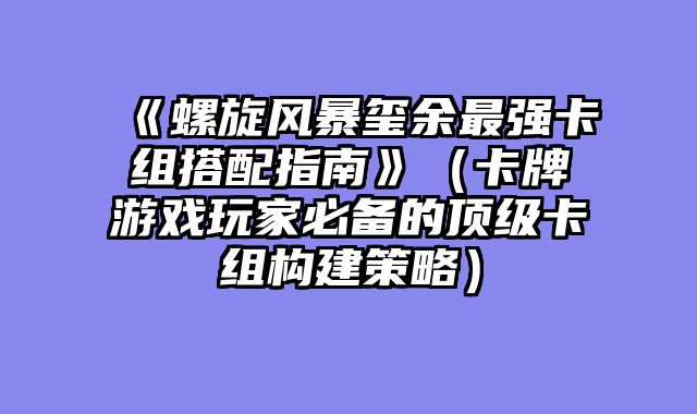《螺旋风暴玺余最强卡组搭配指南》（卡牌游戏玩家必备的顶级卡组构建策略）