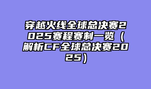 穿越火线全球总决赛2025赛程赛制一览（解析CF全球总决赛2025）