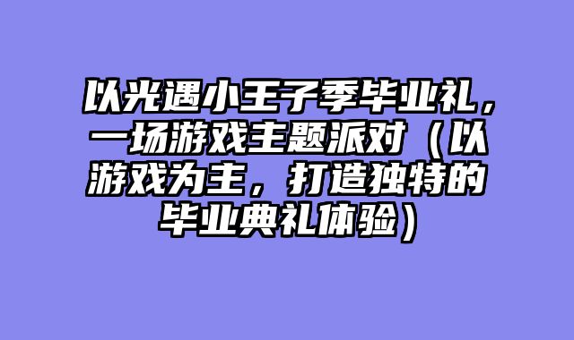 以光遇小王子季毕业礼，一场游戏主题派对（以游戏为主，打造独特的毕业典礼体验）