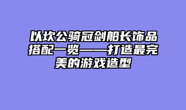 以坎公骑冠剑船长饰品搭配一览——打造最完美的游戏造型