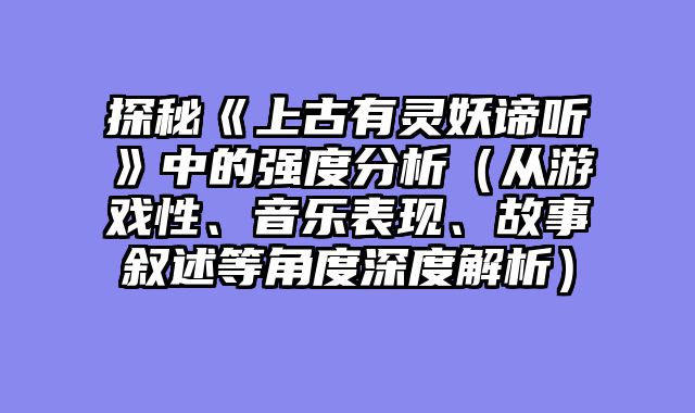 探秘《上古有灵妖谛听》中的强度分析（从游戏性、音乐表现、故事叙述等角度深度解析）