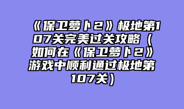 《保卫萝卜2》极地第107关完美过关攻略（如何在《保卫萝卜2》游戏中顺利通过极地第107关）