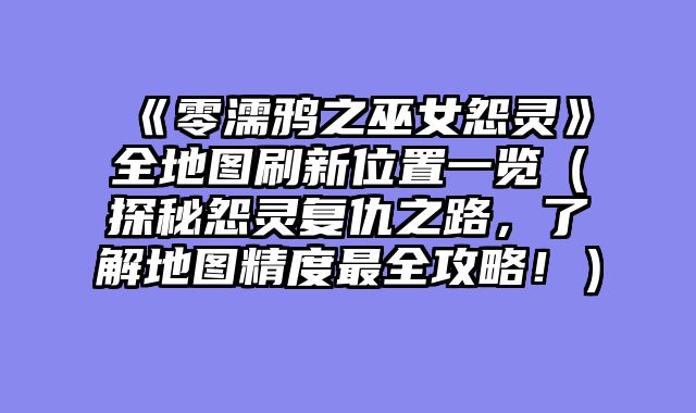 《零濡鸦之巫女怨灵》全地图刷新位置一览（探秘怨灵复仇之路，了解地图精度最全攻略！）