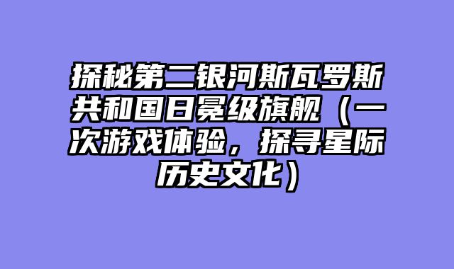 探秘第二银河斯瓦罗斯共和国日冕级旗舰（一次游戏体验，探寻星际历史文化）