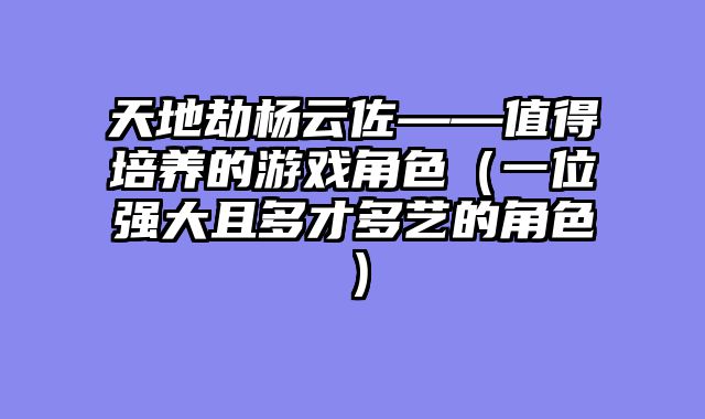 天地劫杨云佐——值得培养的游戏角色（一位强大且多才多艺的角色）