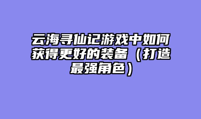 云海寻仙记游戏中如何获得更好的装备（打造最强角色）