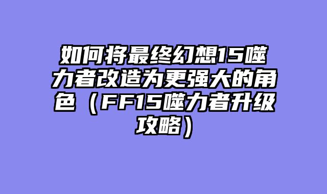 如何将最终幻想15噬力者改造为更强大的角色（FF15噬力者升级攻略）