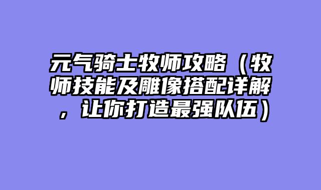 元气骑士牧师攻略（牧师技能及雕像搭配详解，让你打造最强队伍）