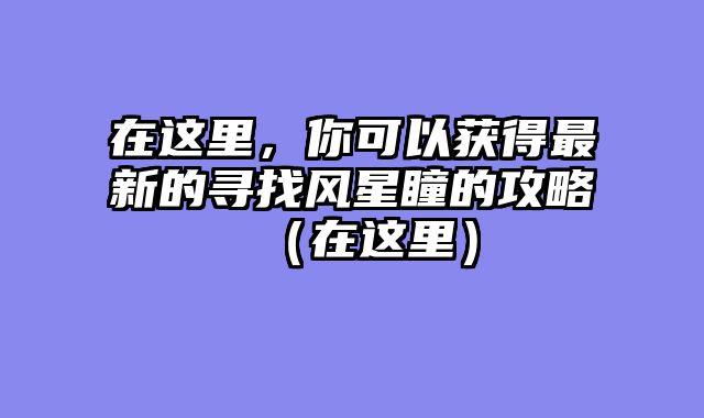 在这里，你可以获得最新的寻找风星瞳的攻略（在这里）