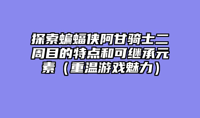 探索蝙蝠侠阿甘骑士二周目的特点和可继承元素（重温游戏魅力）