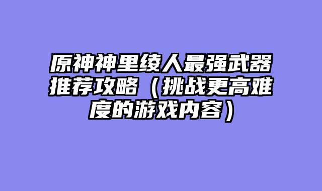 原神神里绫人最强武器推荐攻略（挑战更高难度的游戏内容）