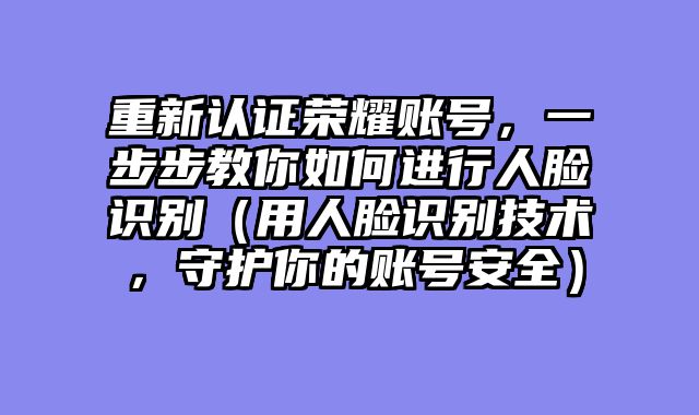 重新认证荣耀账号，一步步教你如何进行人脸识别（用人脸识别技术，守护你的账号安全）