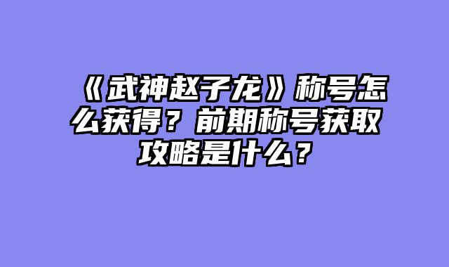 《武神赵子龙》称号怎么获得？前期称号获取攻略是什么？