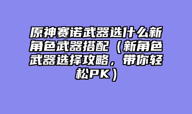 原神赛诺武器选什么新角色武器搭配（新角色武器选择攻略，带你轻松PK）