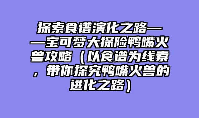 探索食谱演化之路——宝可梦大探险鸭嘴火兽攻略（以食谱为线索，带你探究鸭嘴火兽的进化之路）