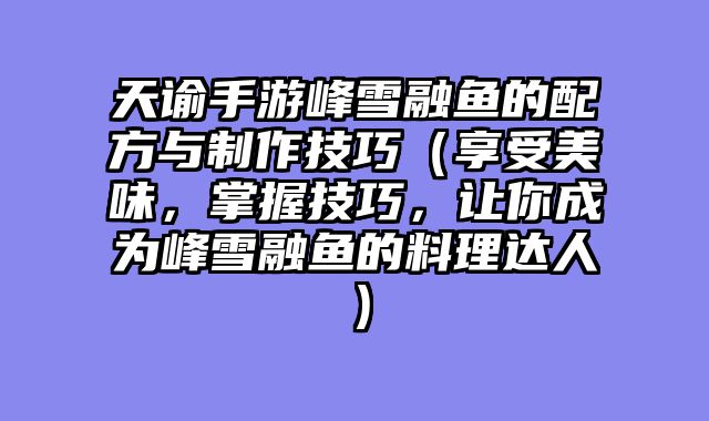 天谕手游峰雪融鱼的配方与制作技巧（享受美味，掌握技巧，让你成为峰雪融鱼的料理达人）