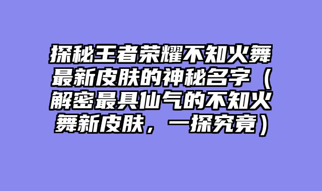 探秘王者荣耀不知火舞最新皮肤的神秘名字（解密最具仙气的不知火舞新皮肤，一探究竟）