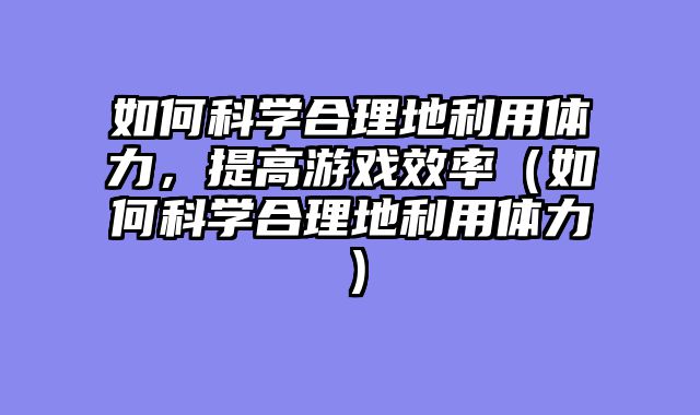 如何科学合理地利用体力，提高游戏效率（如何科学合理地利用体力）