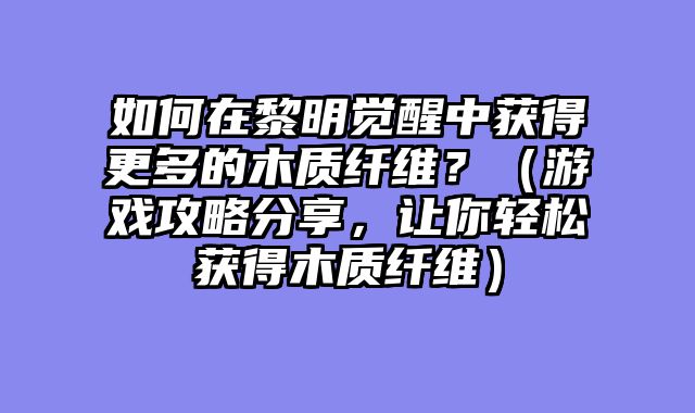 如何在黎明觉醒中获得更多的木质纤维?(游戏攻略分享,让你轻松获得木质纤维)